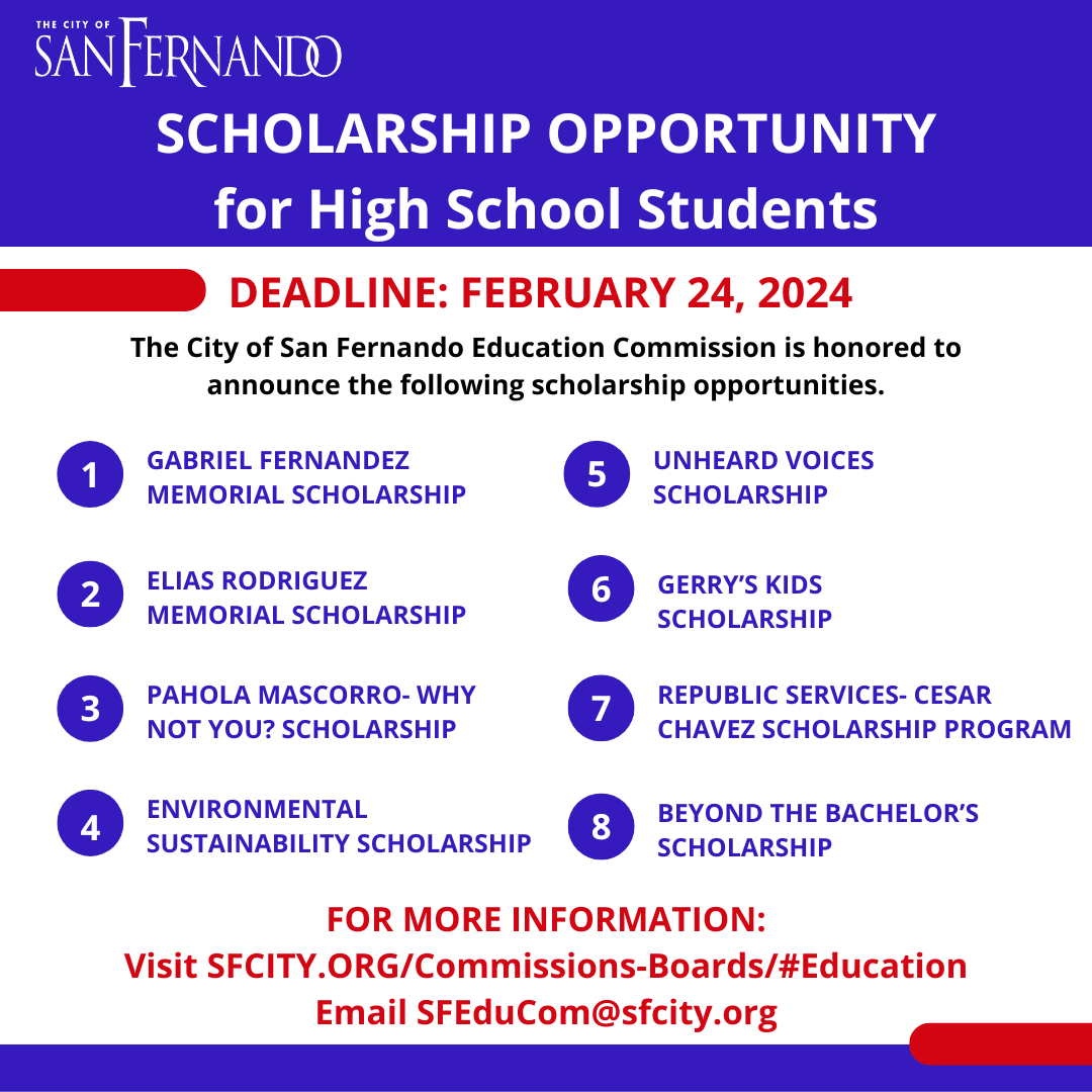 blue and white square with City of San Fernando logo; Scholarship Opportunity for High School Students; Deadline: February 24, 2024; The City of San Fernadno Education Commission is honored to announce the following scholarship opportunities - 1 Gabriel Fernandez Memorial Scholarship, 2 Elias Rodriguez Memorial Scholarship, 3 Pahola Mascorro - Why not you? Scholarship, 4 Environmental Sustainability Scholarship, 5 Unheard Voices Scholarship, 6 Gerry's Kids Scholarship, 7 Republic Services - Cesar Chavez Scholarship Program, 8 Beyond the Bachelor's Scholarship; For more information: visit SFCITY.ORG/Commissions-Boards/#Education; Email SFEduCom@sfcity.org