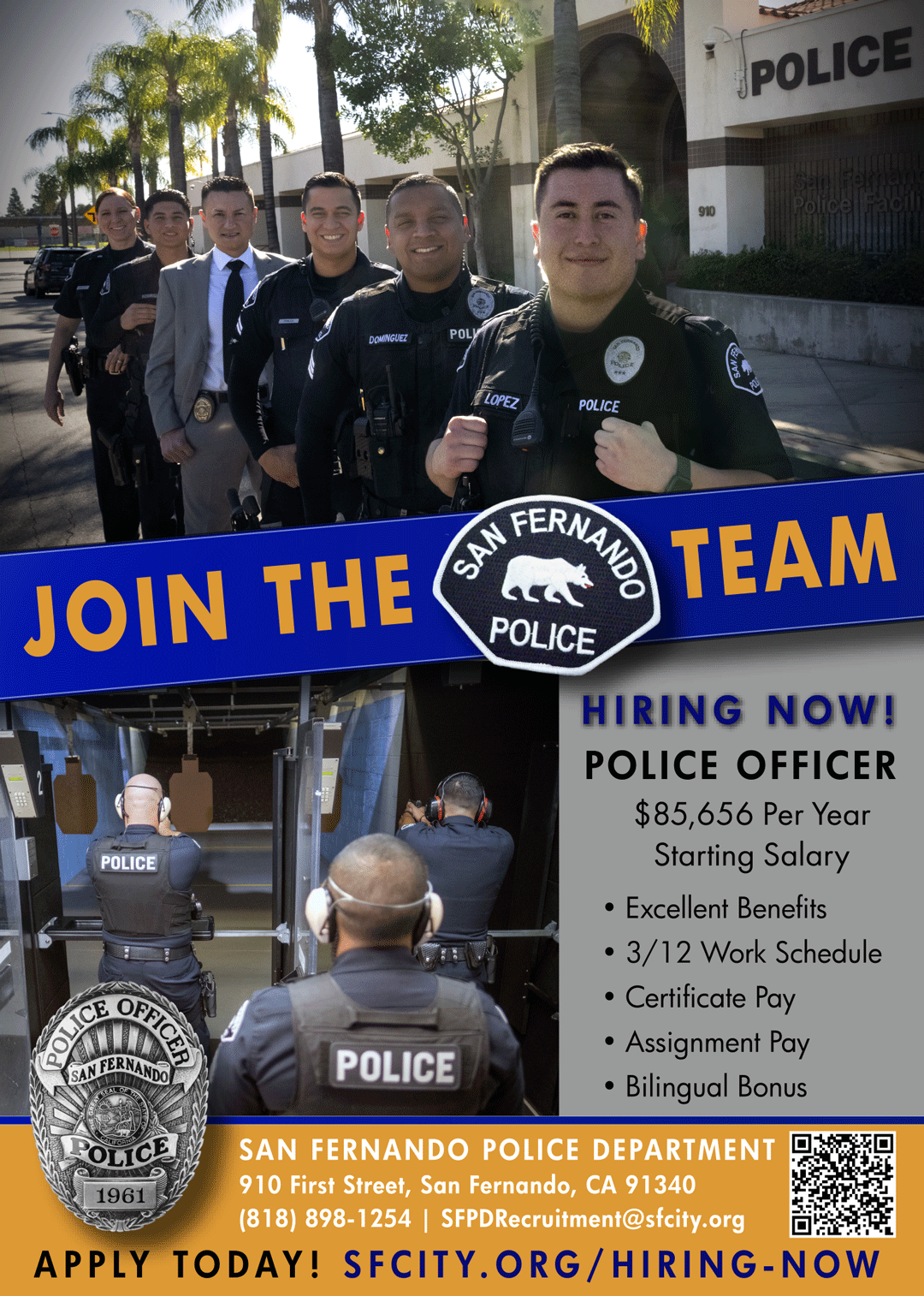 photo of various ranking officers standing behind each other in front of the San Fernando Police Facility; Join the Team; San Fernando Police Patch; photo of three officers practicing in the shooting range; San Fernando Police Officer badge; hiring now! Police Officer $85,656 starting salary; excellent benefits; 3/12 work schedule; certificate pay; assignment pay; bilingual bonus; San Fernando Police Department 910 First Street, San Fernando, CA 91340; (818) 898-1254 | SFPD Recruitment@sfcity.org