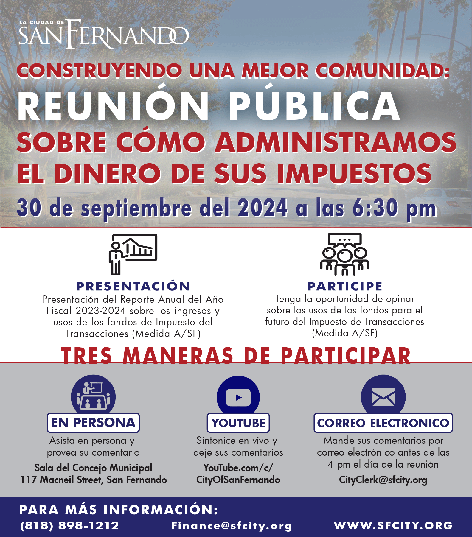 Un volante de la Ciudad de San Fernando que promueve una Reunión Pública titulada "Construyendo Una Mejor Comunidad: Reunión Pública Sobre Cómo Administramos el Dinero de Sus Impuestos." La reunión está programada para el 30 de septiembre del 2024 a las 6:30 pm. El volante destaca que habrá una presentación del Reporte Anual del Año Fiscal 2023-2024 sobre los ingresos y usos de los fondos de Impuesto de Transacciones (Medida A/SF), así como la oportunidad para que los asistentes den su opinión sobre el uso futuro de los fondos de la Medida A/SF. Hay tres maneras de participar: En Persona en la Sala del Concejo Municipal, 117 Macneil Street, San Fernando. YouTube - Sintonice en vivo y deje sus comentarios en YouTube.com/c/CityOfSanFernando. Correo Electrónico - Envíe sus comentarios a CityClerk@sfcity.org antes de las 4 pm del día de la reunión. Para más información, el volante proporciona un número de contacto (818) 898-1212 y una dirección de correo electrónico, Finance@sfcity.org, junto con el sitio web WWW.SFCITY.ORG. El volante presenta íconos que representan las formas de participación en persona, por YouTube y por correo electrónico, y el logotipo de la ciudad se muestra en la parte superior. El fondo muestra una vista escénica de una calle con árboles y automóviles.