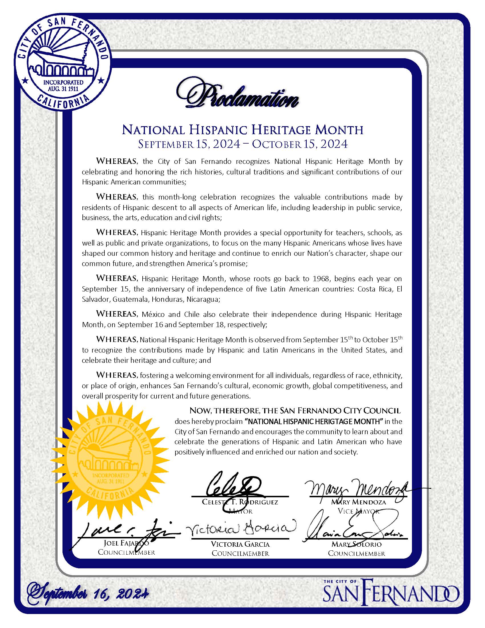 Proclamation: National Hispanic Heritage Month - September 15, 2024 – October 15, 2024 The City of San Fernando officially recognizes National Hispanic Heritage Month to honor the histories, cultural traditions, and significant contributions of Hispanic American communities. This proclamation emphasizes the valuable contributions made by Hispanic residents to all aspects of American life, including public service, business, arts, education, and civil rights. The proclamation outlines the historical roots of Hispanic Heritage Month, which begins on September 15th, the anniversary of the independence of five Latin American countries: Costa Rica, El Salvador, Guatemala, Honduras, and Nicaragua. It also notes the independence celebrations of Mexico and Chile during this month. It acknowledges the importance of recognizing the contributions of Hispanic and Latin American individuals to the United States and emphasizes the importance of fostering a welcoming environment for all, regardless of race, ethnicity, or origin. The proclamation concludes with the San Fernando City Council officially proclaiming "National Hispanic Heritage Month" in the City of San Fernando, encouraging the community to learn about and celebrate the contributions of Hispanic and Latin American individuals who have enriched the nation and society. Signatures: Celeste T. Rodriguez, Mayor Mary Mendoza, Vice Mayor Joel Fajardo, Councilmember Victoria Garcia, Councilmember Mary Solorio, Councilmember Dated: September 16, 2024 City of San Fernando Seal and Logo prominently displayed.